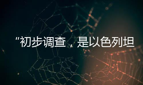 “初步調(diào)查，是以色列坦克炮擊聯(lián)黎部隊(duì)陣地”