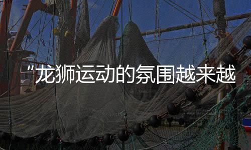“龍獅運動的氛圍越來越好” 2024中國龍獅公開賽安鄉(xiāng)站見聞