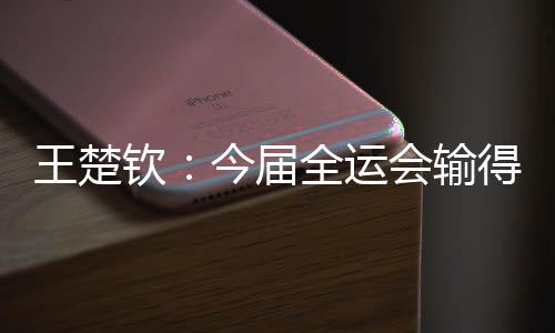 王楚欽：今屆全運(yùn)會(huì)輸?shù)脹](méi)有遺憾 很高興自己還在路上