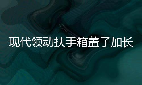 現(xiàn)代領動扶手箱蓋子加長領動汽車中央儲物盒改裝高配滑動伸縮配件