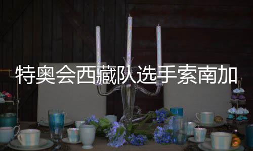 特奧會西藏隊選手索南加參：吹著高原的風長大的漢子