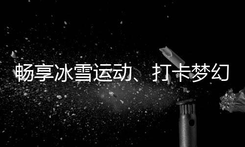 暢享冰雪運動、打卡夢幻美景……“白色經(jīng)濟”點燃冬季文旅熱情