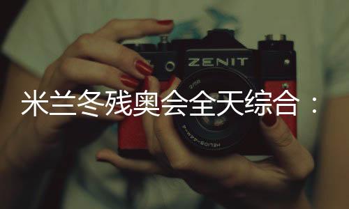 米蘭冬殘奧會全天綜合：常常奏響的國歌 超出期待的收獲