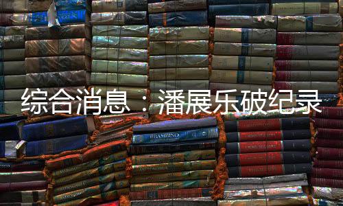 綜合消息：潘展樂破紀錄奪冠 中國日收3金躍居金牌榜首位
