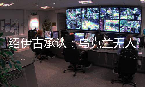 紹伊古承認(rèn)：烏克蘭無人機發(fā)展飛速，俄羅斯沒啥安全地方了
