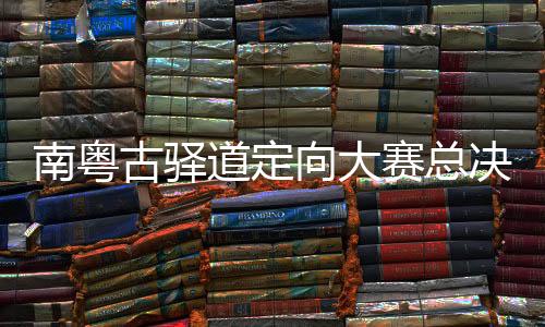 南粵古驛道定向大賽總決賽粵贛聯(lián)動重走“中央紅色交通線”