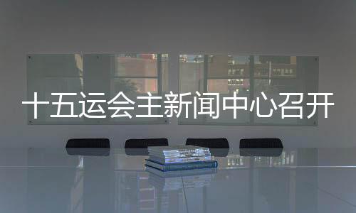 十五運(yùn)會(huì)主新聞中心召開首場(chǎng)新聞發(fā)布會(huì) 各地記者將感受“細(xì)節(jié)之處見溫暖”