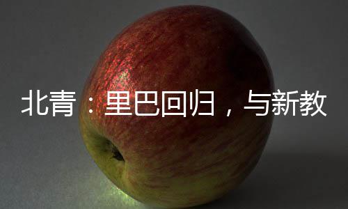 北青：里巴回歸，與新教練巴格達蒂斯一起指導鄭欽文