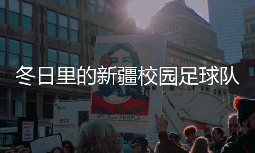 冬日里的新疆校園足球隊：在冰天雪地里點燃“足球夢”