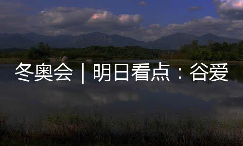 冬奧會|明日看點:谷愛凌攜手隊友沖擊中國軍團首金