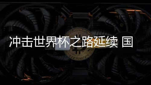 沖擊世界杯之路延續(xù) 國足命運還在“自己腳下”