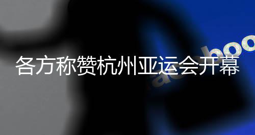各方稱贊杭州亞運(yùn)會(huì)開幕式：高水平組織 “現(xiàn)象級(jí)”演出