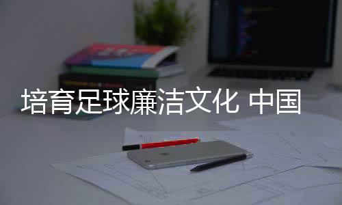 培育足球廉潔文化 中國(guó)足協(xié)舉辦反腐警示教育專題講座