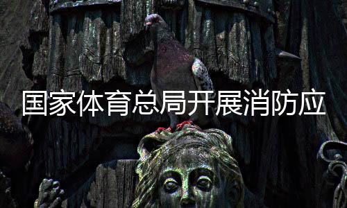 國家體育總局開展消防應(yīng)急演練筑牢安全“防火墻”