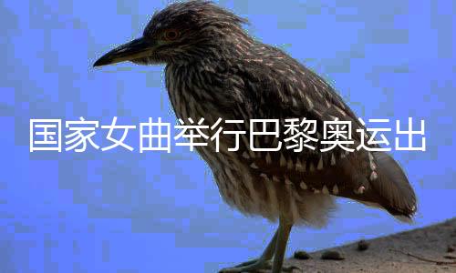 國家女曲舉行巴黎奧運(yùn)出征儀式 開啟沖刺階段比賽訓(xùn)練