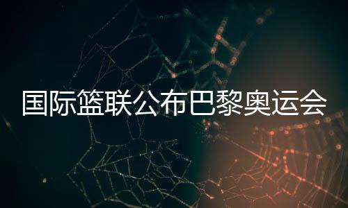 國際籃聯(lián)公布巴黎奧運(yùn)會(huì)三人籃球資格賽主辦城市