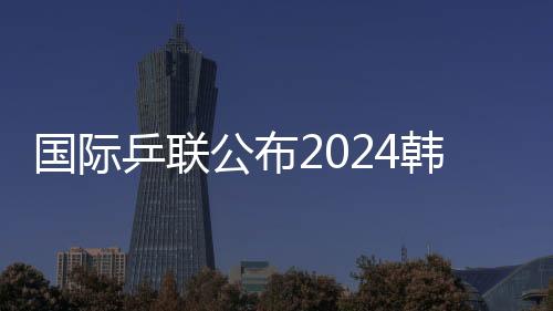 國際乒聯(lián)公布2024韓國釜山世乒賽團(tuán)體賽參賽名單