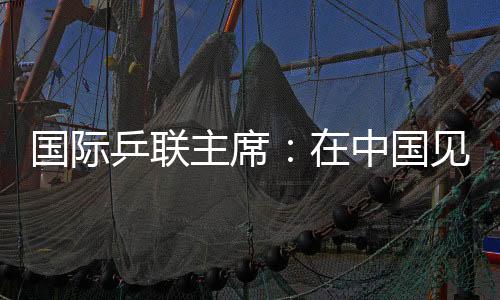 國際乒聯(lián)主席：在中國見證WTT大滿貫賽“羽翼漸豐”