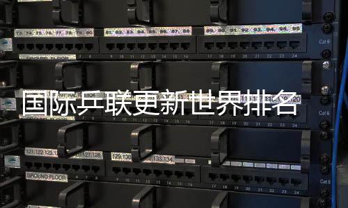 國際乒聯(lián)更新世界排名 國乒包攬男單前五、女單前四