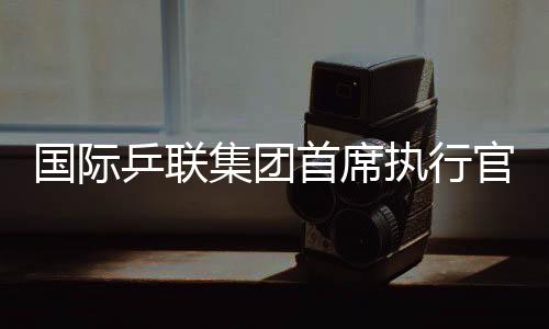 國際乒聯(lián)集團(tuán)首席執(zhí)行官：WTT大滿貫賽是屬于球員和球迷的盛會