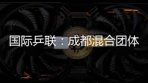 國際乒聯(lián)：成都混合團體世界杯開啟了乒乓球“新紀元”