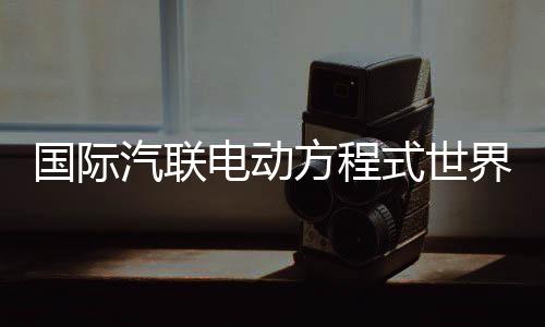 國際汽聯(lián)電動方程式世界錦標賽時隔五年重返中國