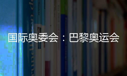 國際奧委會(huì)：巴黎奧運(yùn)會(huì)將成為人類追求卓越和團(tuán)結(jié)的象征