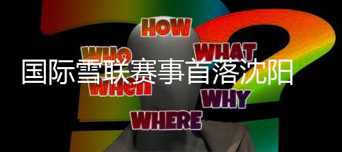 國際雪聯(lián)賽事首落沈陽 遼寧借力“十五冬”激活冰雪經(jīng)濟