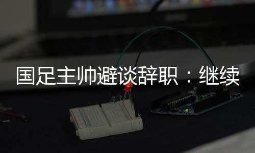國足主帥避談辭職：繼續(xù)朝著晉級下一階段努力