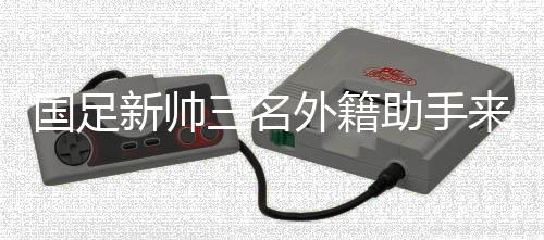 國足新帥三名外籍助手來華 中超首輪開始全面考察國腳