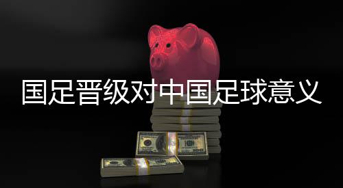國足晉級對中國足球意義重大 珍惜與亞洲強隊交手機會
