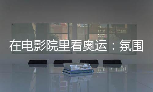 在電影院里看奧運(yùn)：氛圍感滿分 解鎖體育消費新場景
