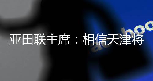 亞田聯(lián)主席:相信天津?qū)閬喼奘覂?nèi)田徑賽事樹立新標桿