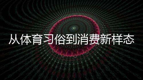 從體育習俗到消費新樣態(tài) 原來你還是這樣“運動”的端午