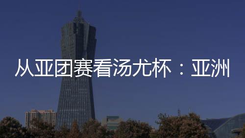 從亞團賽看湯尤杯：亞洲勁旅競逐 國羽實戰(zhàn)磨陣效果幾何？