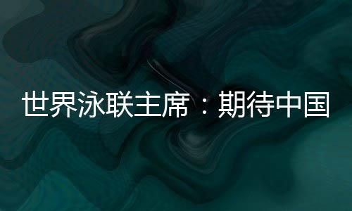 世界泳聯(lián)主席：期待中國隊在巴黎奧運會水上項目大放異彩