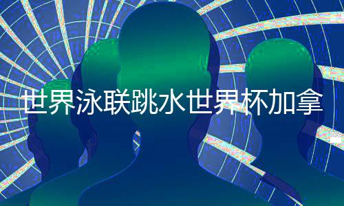 世界泳聯(lián)跳水世界杯加拿大站 中國隊9金4銀完美收官