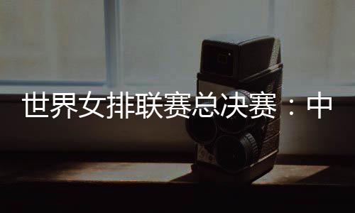 世界女排聯(lián)賽總決賽：中國女排將戰(zhàn)日本隊(duì)