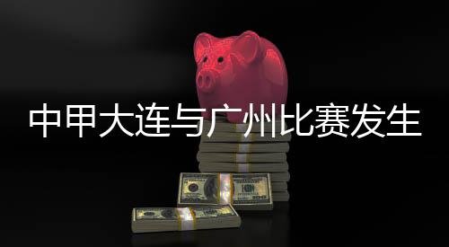 中甲大連與廣州比賽發(fā)生暴力行為 中國(guó)足協(xié)發(fā)布情況通報(bào)