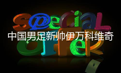 中國(guó)男足新帥伊萬科維奇能否給球迷送上“見面禮”？