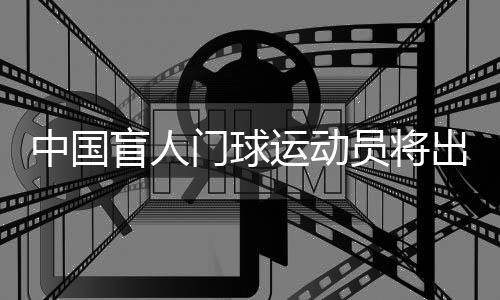 中國(guó)盲人門球運(yùn)動(dòng)員將出征巴黎殘奧會(huì)：相信積少成多