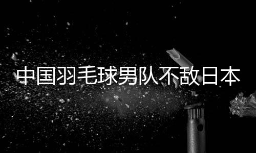 中國羽毛球男隊不敵日本隊 無緣衛(wèi)冕亞團賽冠軍