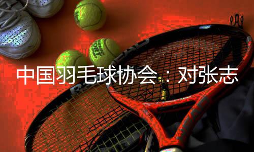 中國羽毛球協(xié)會：對張志杰不幸離世深表哀悼 醫(yī)院方面尚未明確病因