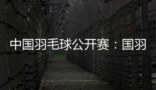 中國羽毛球公開賽：國羽闖入五項(xiàng)決賽 女雙提前包攬冠亞軍
