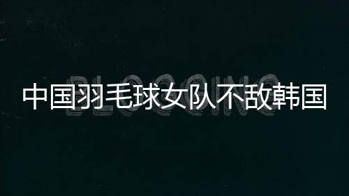 中國(guó)羽毛球女隊(duì)不敵韓國(guó)隊(duì) 獲亞團(tuán)賽女團(tuán)亞軍