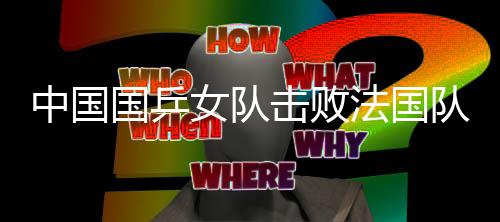 中國國乒女隊擊敗法國隊 將沖擊世乒賽六連冠