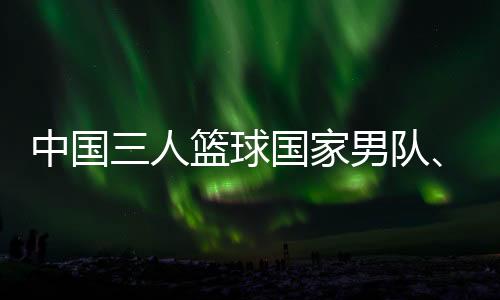 中國三人籃球國家男隊、女隊攜手獲得巴黎奧運會門票