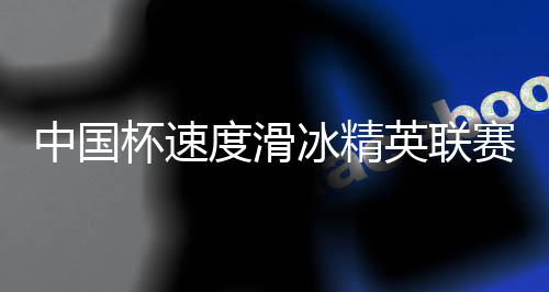 中國(guó)杯速度滑冰精英聯(lián)賽第四站在長(zhǎng)春收官