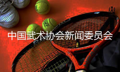 中國武術(shù)協(xié)會新聞委員會會議召開，聚焦創(chuàng)新傳播