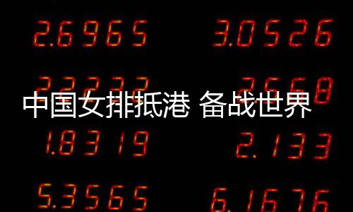中國女排抵港 備戰(zhàn)世界女排聯(lián)賽中國香港站賽事